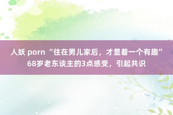 人妖 porn “住在男儿家后，才显着一个有趣”68岁老东谈主的3点感受，引起共识