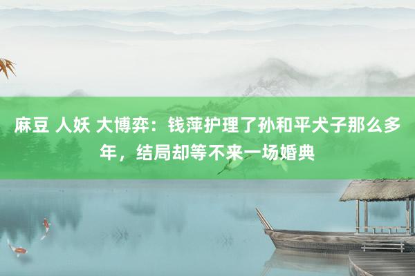 麻豆 人妖 大博弈：钱萍护理了孙和平犬子那么多年，结局却等不来一场婚典