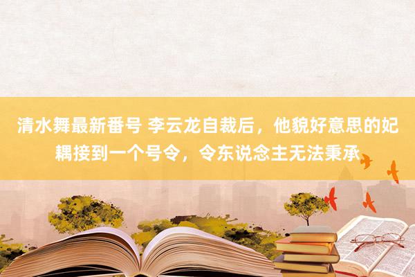 清水舞最新番号 李云龙自裁后，他貌好意思的妃耦接到一个号令，令东说念主无法秉承