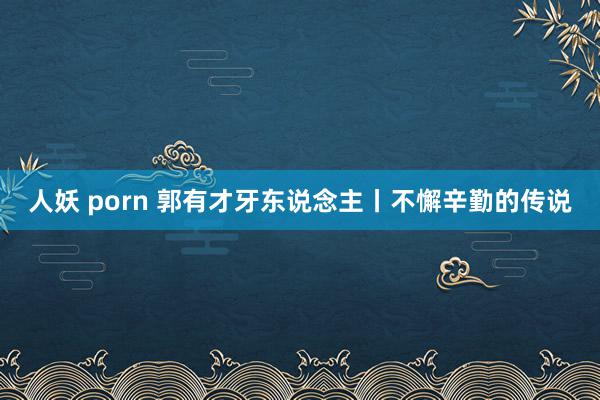 人妖 porn 郭有才牙东说念主丨不懈辛勤的传说