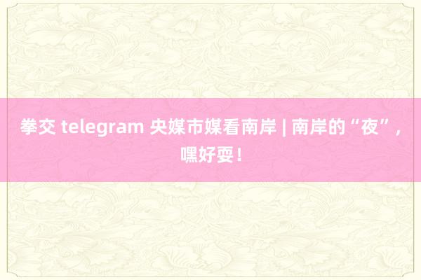 拳交 telegram 央媒市媒看南岸 | 南岸的“夜”，嘿好耍！