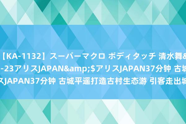 【KA-1132】スーパーマクロ ボディタッチ 清水舞</a>2008-03-23アリスJAPAN&$アリスJAPAN37分钟 古城平遥打造古村生态游 引客走出城门“入景来”