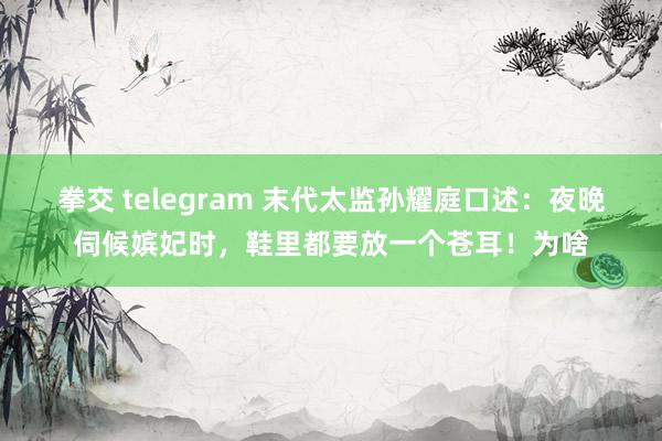 拳交 telegram 末代太监孙耀庭口述：夜晚伺候嫔妃时，鞋里都要放一个苍耳！为啥