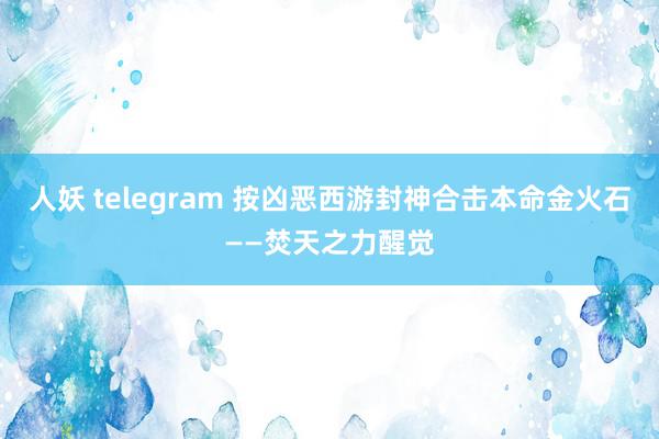 人妖 telegram 按凶恶西游封神合击本命金火石——焚天之力醒觉