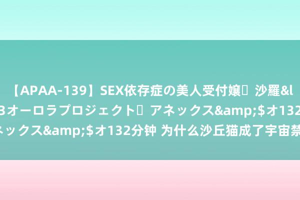 【APAA-139】SEX依存症の美人受付嬢・沙羅</a>2012-01-13オーロラプロジェクト・アネックス&$オ132分钟 为什么沙丘猫成了宇宙禁养宠物？