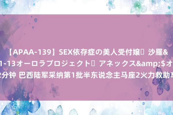 【APAA-139】SEX依存症の美人受付嬢・沙羅</a>2012-01-13オーロラプロジェクト・アネックス&$オ132分钟 巴西陆军采纳第1批半东说念主马座2火力救助车 共订购98辆 总价值10亿好意思元