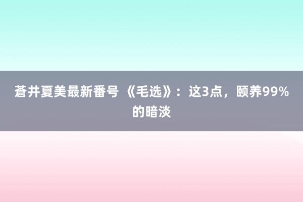 蒼井夏美最新番号 《毛选》：这3点，颐养99%的暗淡