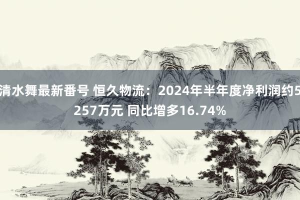 清水舞最新番号 恒久物流：2024年半年度净利润约5257万元 同比增多16.74%