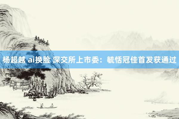 杨超越 ai换脸 深交所上市委：毓恬冠佳首发获通过