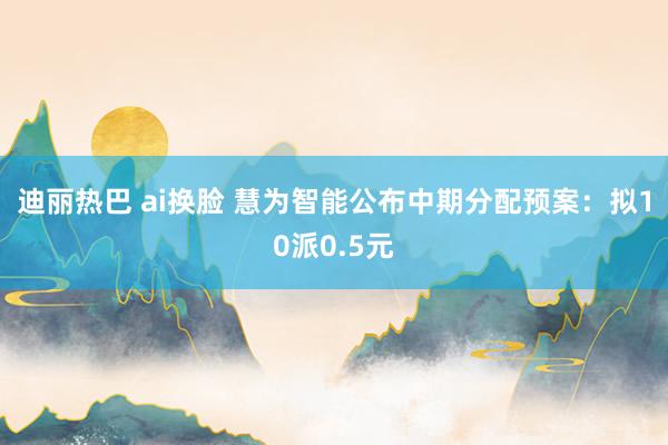 迪丽热巴 ai换脸 慧为智能公布中期分配预案：拟10派0.5元