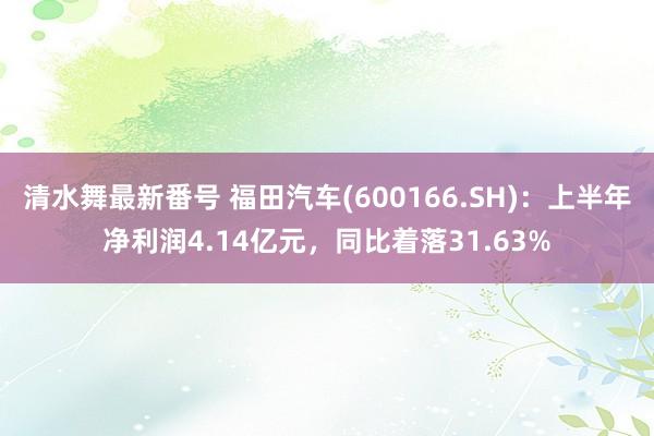 清水舞最新番号 福田汽车(600166.SH)：上半年净利润4.14亿元，同比着落31.63%