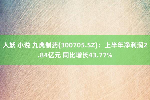 人妖 小说 九典制药(300705.SZ)：上半年净利润2.84亿元 同比增长43.77%