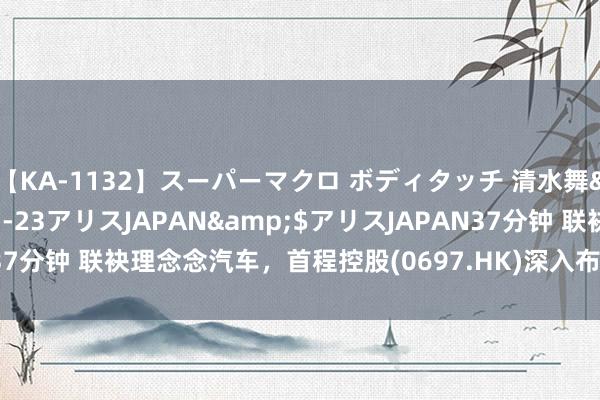 【KA-1132】スーパーマクロ ボディタッチ 清水舞</a>2008-03-23アリスJAPAN&$アリスJAPAN37分钟 联袂理念念汽车，首程控股(0697.HK)深入布局新动力汽车事业范围