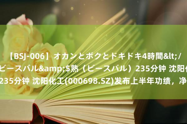 【BSJ-006】オカンとボクとドキドキ4時間</a>2008-04-21ビースバル&$熟（ビースバル）235分钟 沈阳化工(000698.SZ)发布上半年功绩，净损失2.85亿元