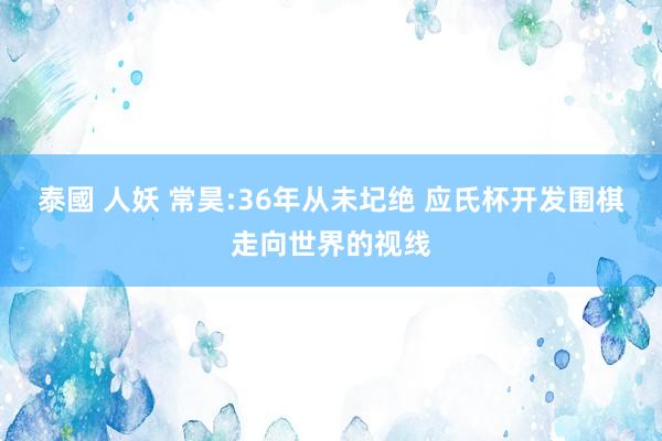 泰國 人妖 常昊:36年从未圮绝 应氏杯开发围棋走向世界的视线