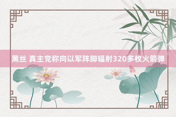 黑丝 真主党称向以军阵脚辐射320多枚火箭弹