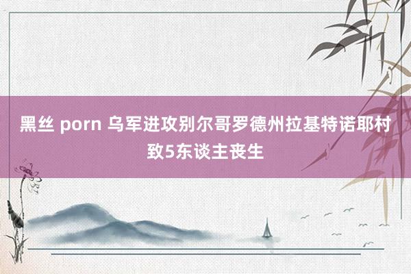 黑丝 porn 乌军进攻别尔哥罗德州拉基特诺耶村致5东谈主丧生