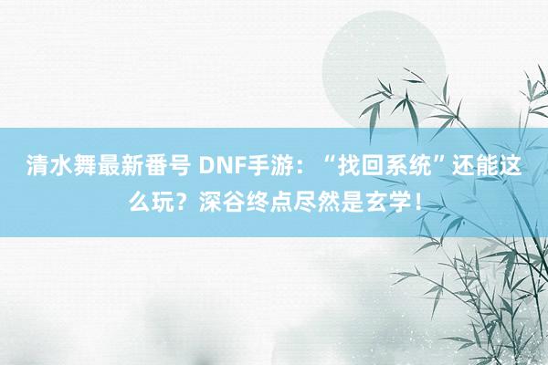 清水舞最新番号 DNF手游：“找回系统”还能这么玩？深谷终点尽然是玄学！