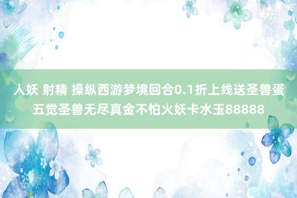 人妖 射精 操纵西游梦境回合0.1折上线送圣兽蛋五觉圣兽无尽真金不怕火妖卡水玉88888