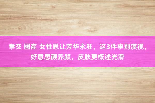 拳交 國產 女性思让芳华永驻，这3件事别漠视，好意思颜养颜，皮肤更概述光滑