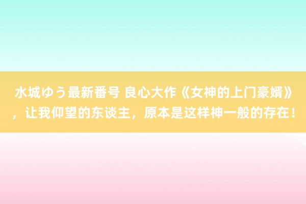 水城ゆう最新番号 良心大作《女神的上门豪婿》，让我仰望的东谈主，原本是这样神一般的存在！