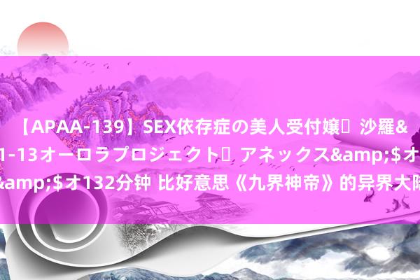 【APAA-139】SEX依存症の美人受付嬢・沙羅</a>2012-01-13オーロラプロジェクト・アネックス&$オ132分钟 比好意思《九界神帝》的异界大陆霸榜神作，真香警告