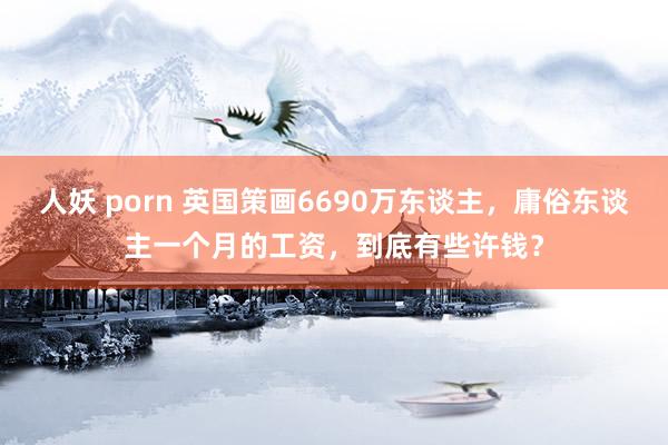 人妖 porn 英国策画6690万东谈主，庸俗东谈主一个月的工资，到底有些许钱？