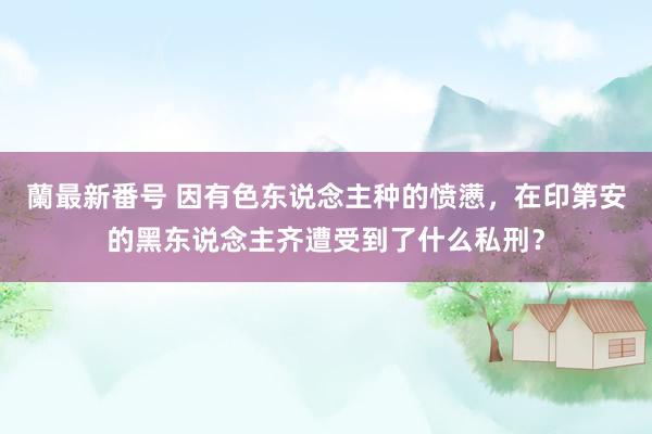 蘭最新番号 因有色东说念主种的愤懑，在印第安的黑东说念主齐遭受到了什么私刑？