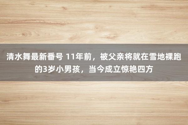 清水舞最新番号 11年前，被父亲将就在雪地裸跑的3岁小男孩，当今成立惊艳四方