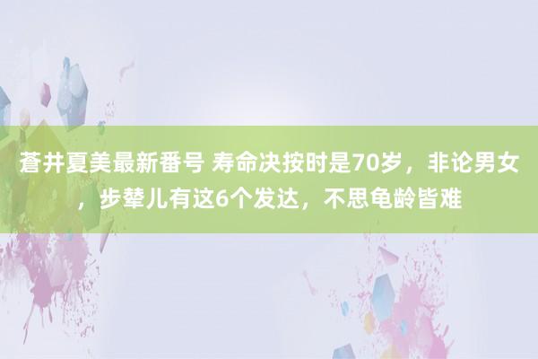 蒼井夏美最新番号 寿命决按时是70岁，非论男女，步辇儿有这6个发达，不思龟龄皆难