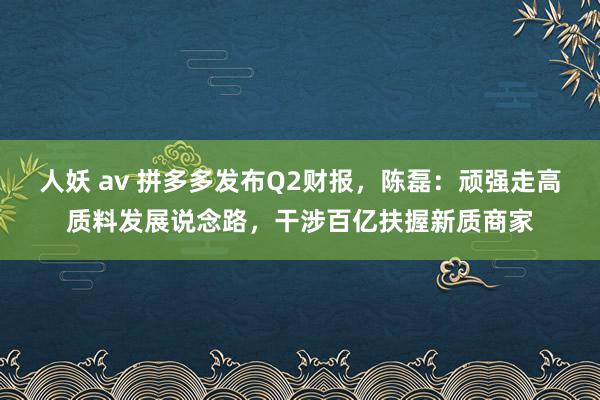 人妖 av 拼多多发布Q2财报，陈磊：顽强走高质料发展说念路，干涉百亿扶握新质商家