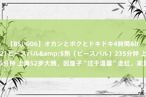 【BSJ-006】オカンとボクとドキドキ4時間</a>2008-04-21ビースバル&$熟（ビースバル）235分钟 上海52岁大姨，因屋子“过于温馨”走红，家里无一点俗气，太高档了