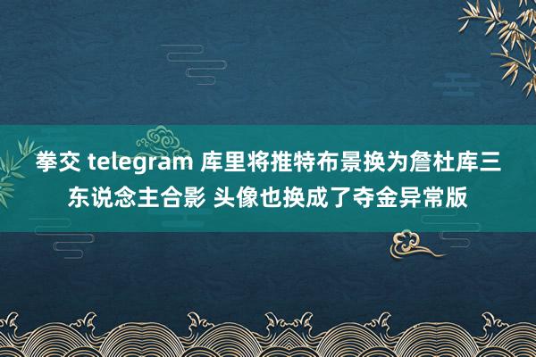 拳交 telegram 库里将推特布景换为詹杜库三东说念主合影 头像也换成了夺金异常版