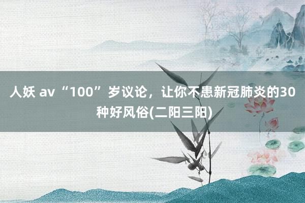 人妖 av “100” 岁议论，让你不患新冠肺炎的30 种好风俗(二阳三阳)