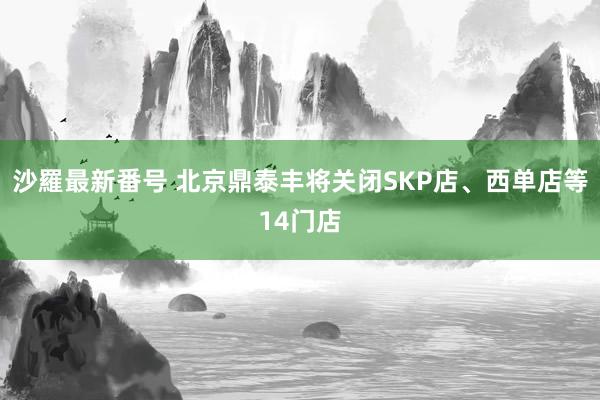 沙羅最新番号 北京鼎泰丰将关闭SKP店、西单店等14门店