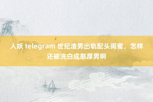 人妖 telegram 世纪渣男出轨配头闺蜜，怎样还被洗白成憨厚男啊