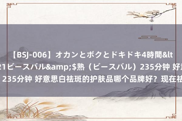 【BSJ-006】オカンとボクとドキドキ4時間</a>2008-04-21ビースバル&$熟（ビースバル）235分钟 好意思白祛斑的护肤品哪个品牌好？现在祛斑最佳有哪些品牌？