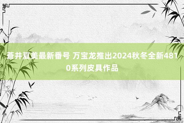 蒼井夏美最新番号 万宝龙推出2024秋冬全新4810系列皮具作品