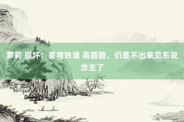萝莉 崩坏：星穹铁道 高圆圆，仍是不出来见东说念主了