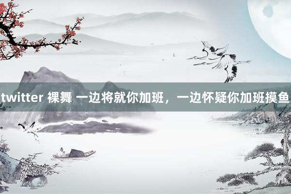 twitter 裸舞 一边将就你加班，一边怀疑你加班摸鱼